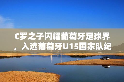 C罗之子闪耀葡萄牙足球界，入选葡萄牙U15国家队纪实