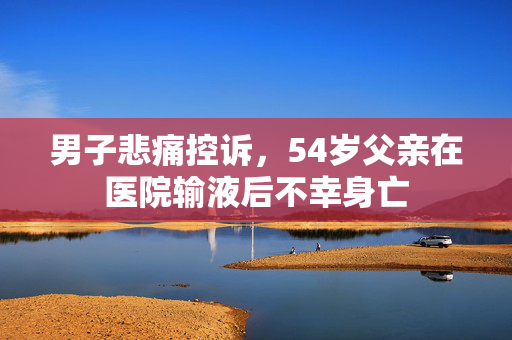 男子悲痛控诉，54岁父亲在医院输液后不幸身亡