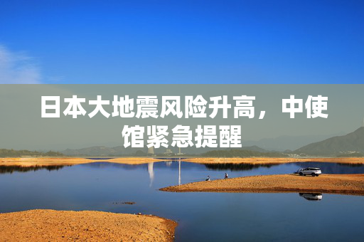 日本大地震风险升高，中使馆紧急提醒