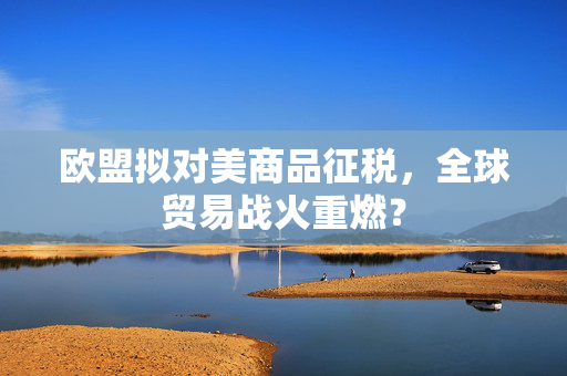 欧盟拟对美商品征税，全球贸易战火重燃？