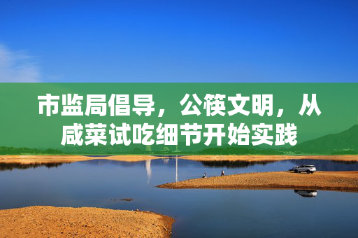 市监局倡导，公筷文明，从咸菜试吃细节开始实践