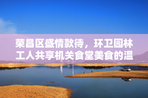 荣昌区盛情款待，环卫园林工人共享机关食堂美食的温暖时刻