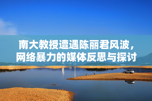 南大教授遭遇陈丽君风波，网络暴力的媒体反思与探讨