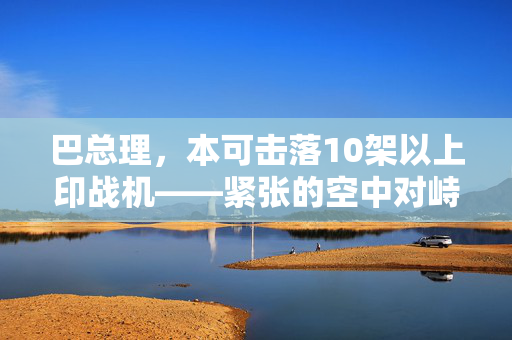 巴总理，本可击落10架以上印战机——紧张的空中对峙揭秘