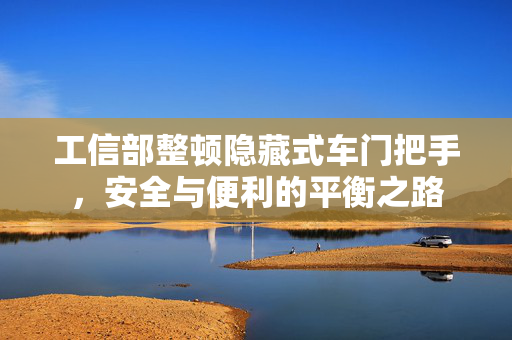 工信部整顿隐藏式车门把手，安全与便利的平衡之路