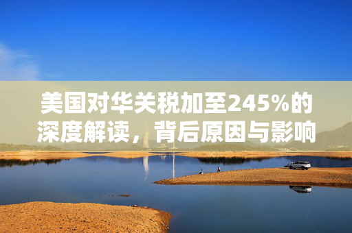 美国对华关税加至245%的深度解读，背后原因与影响