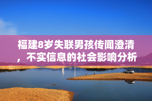 福建8岁失联男孩传闻澄清，不实信息的社会影响分析