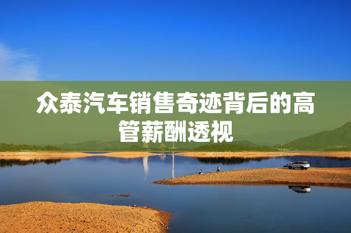 众泰汽车销售奇迹背后的高管薪酬透视