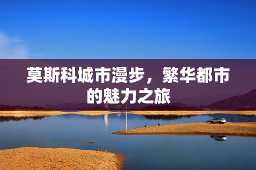 莫斯科城市漫步，繁华都市的魅力之旅