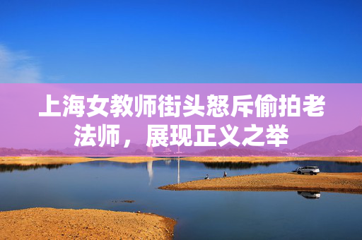 上海女教师街头怒斥偷拍老法师，展现正义之举