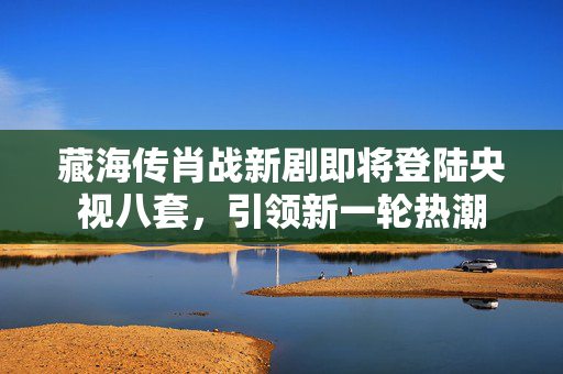 藏海传肖战新剧即将登陆央视八套，引领新一轮热潮