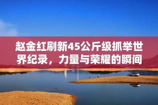 赵金红刷新45公斤级抓举世界纪录，力量与荣耀的瞬间