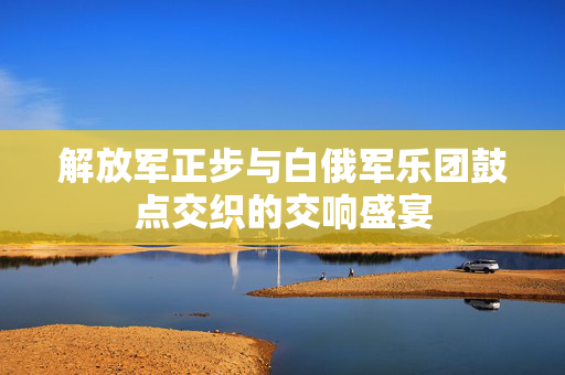 解放军正步与白俄军乐团鼓点交织的交响盛宴