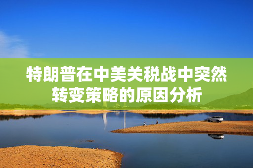 特朗普在中美关税战中突然转变策略的原因分析