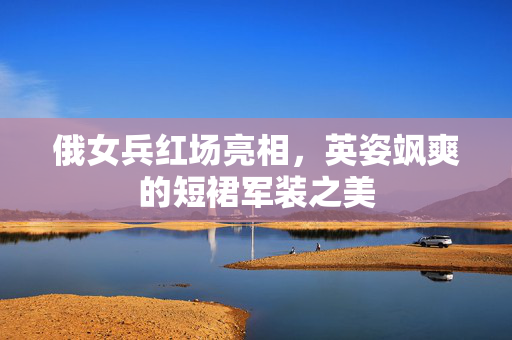 俄女兵红场亮相，英姿飒爽的短裙军装之美