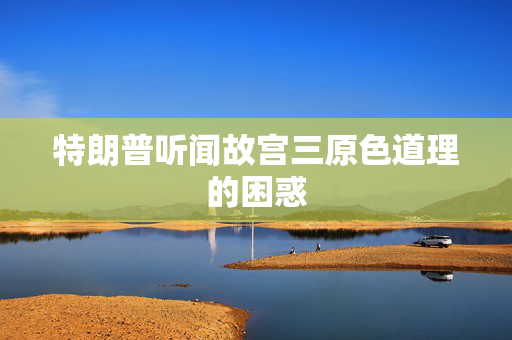 特朗普听闻故宫三原色道理的困惑