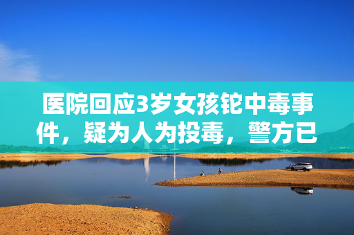医院回应3岁女孩铊中毒事件，疑为人为投毒，警方已展开调查