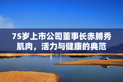 75岁上市公司董事长赤膊秀肌肉，活力与健康的典范