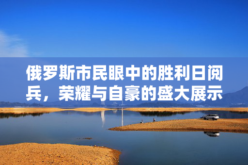 俄罗斯市民眼中的胜利日阅兵，荣耀与自豪的盛大展示