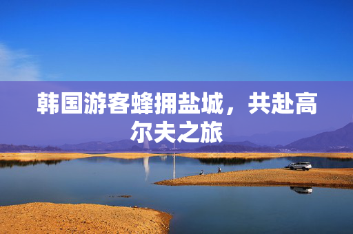 韩国游客蜂拥盐城，共赴高尔夫之旅