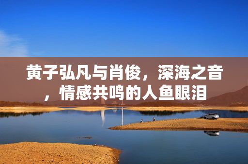 黄子弘凡与肖俊，深海之音，情感共鸣的人鱼眼泪