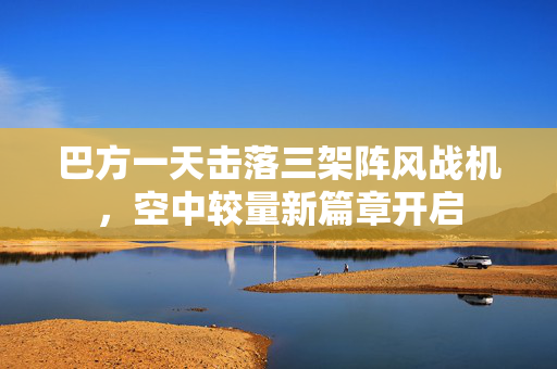 巴方一天击落三架阵风战机，空中较量新篇章开启