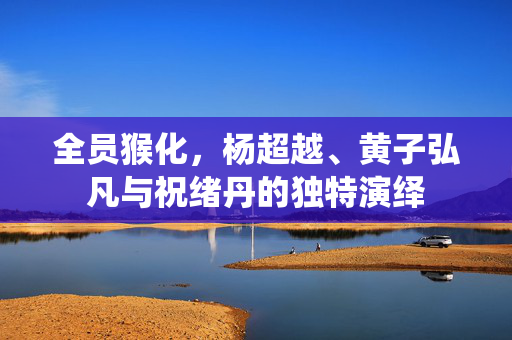 全员猴化，杨超越、黄子弘凡与祝绪丹的独特演绎