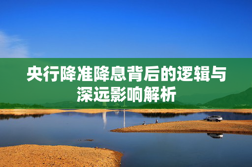 央行降准降息背后的逻辑与深远影响解析