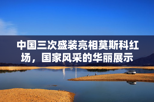 中国三次盛装亮相莫斯科红场，国家风采的华丽展示