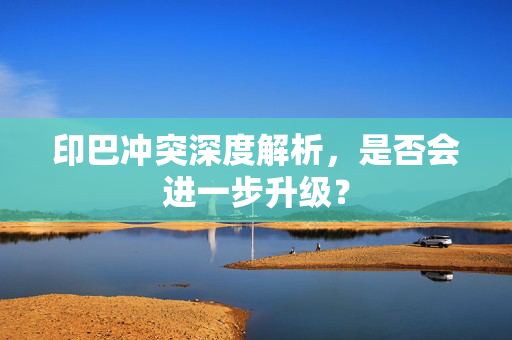 印巴冲突深度解析，是否会进一步升级？