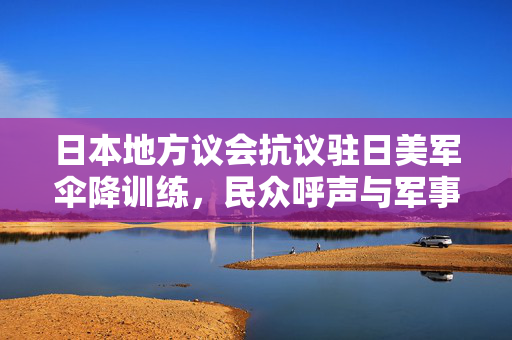 日本地方议会抗议驻日美军伞降训练，民众呼声与军事合作的冲突