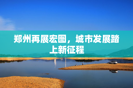 郑州再展宏图，城市发展踏上新征程