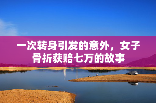 一次转身引发的意外，女子骨折获赔七万的故事