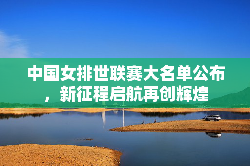 中国女排世联赛大名单公布，新征程启航再创辉煌