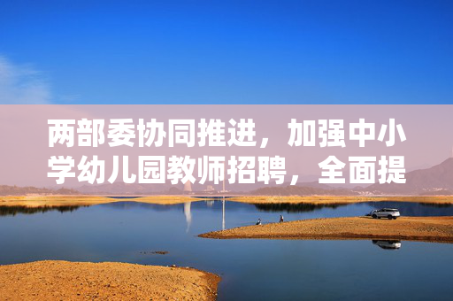 两部委协同推进，加强中小学幼儿园教师招聘，全面提升教育质量