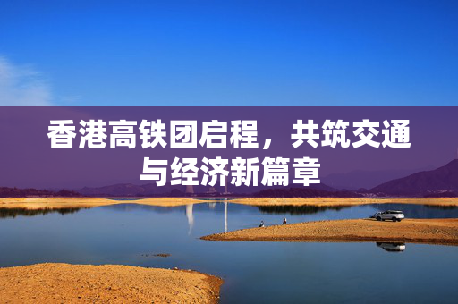 香港高铁团启程，共筑交通与经济新篇章
