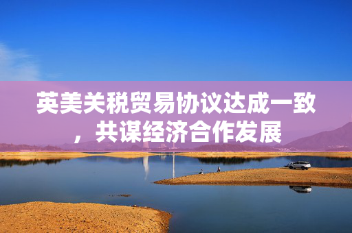 英美关税贸易协议达成一致，共谋经济合作发展