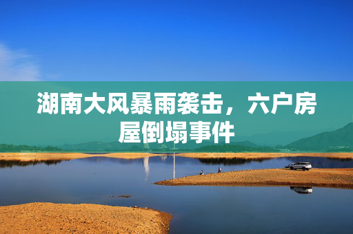 湖南大风暴雨袭击，六户房屋倒塌事件