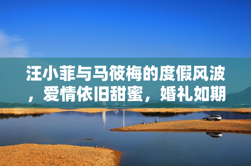 汪小菲与马筱梅的度假风波，爱情依旧甜蜜，婚礼如期举行