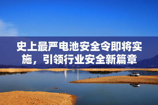 史上最严电池安全令即将实施，引领行业安全新篇章