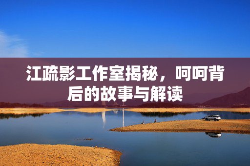 江疏影工作室揭秘，呵呵背后的故事与解读