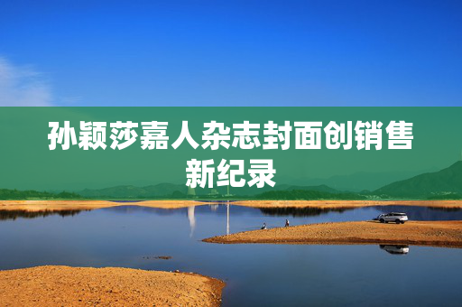 孙颖莎嘉人杂志封面创销售新纪录