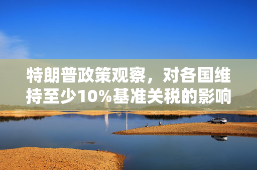 特朗普政策观察，对各国维持至少10%基准关税的影响与解析