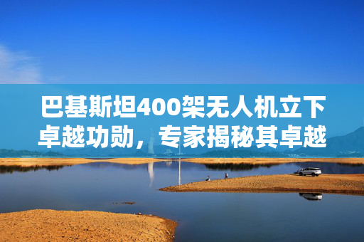 巴基斯坦400架无人机立下卓越功勋，专家揭秘其卓越表现