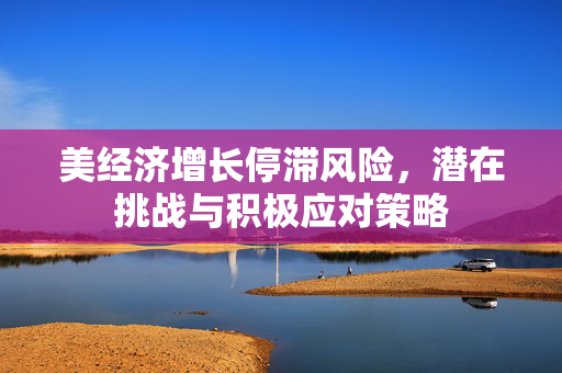 美经济增长停滞风险，潜在挑战与积极应对策略