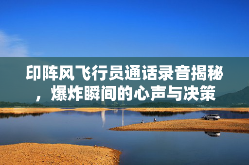 印阵风飞行员通话录音揭秘，爆炸瞬间的心声与决策