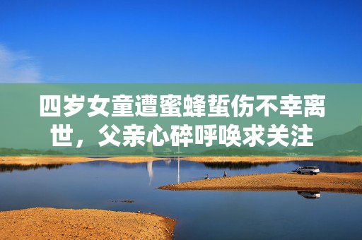 四岁女童遭蜜蜂蜇伤不幸离世，父亲心碎呼唤求关注