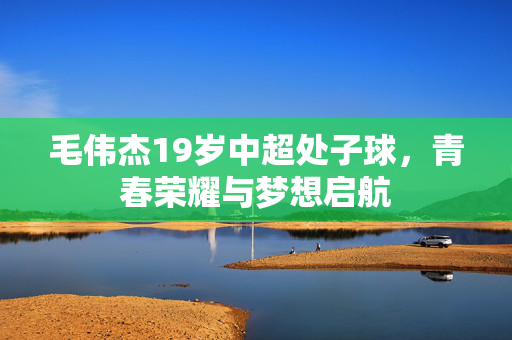 毛伟杰19岁中超处子球，青春荣耀与梦想启航