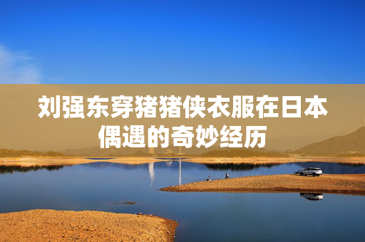 刘强东穿猪猪侠衣服在日本偶遇的奇妙经历