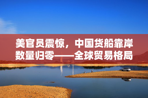 美官员震惊，中国货船靠岸数量归零——全球贸易格局下的深远影响